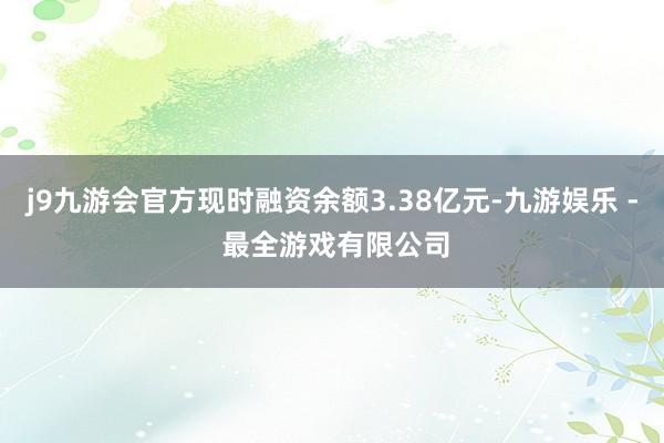 j9九游会官方现时融资余额3.38亿元-九游娱乐 - 最全游戏有限公司