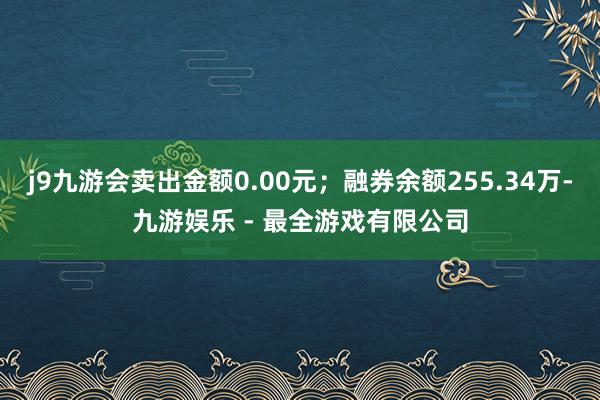 j9九游会卖出金额0.00元；融券余额255.34万-九游娱乐 - 最全游戏有限公司