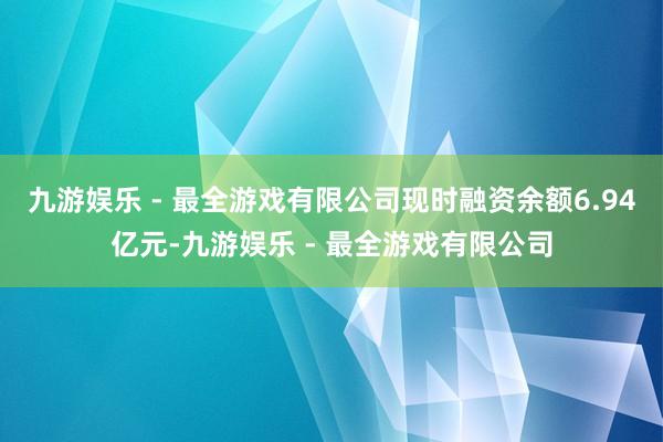 九游娱乐 - 最全游戏有限公司现时融资余额6.94亿元-九游娱乐 - 最全游戏有限公司