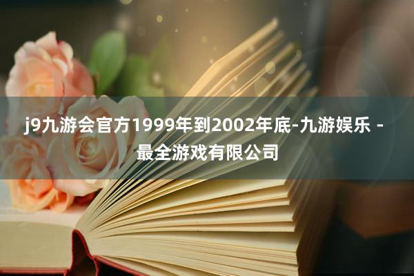 j9九游会官方1999年到2002年底-九游娱乐 - 最全游戏有限公司