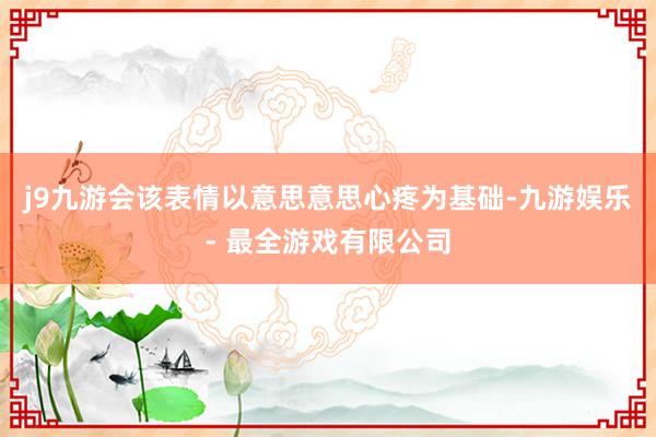 j9九游会该表情以意思意思心疼为基础-九游娱乐 - 最全游戏有限公司