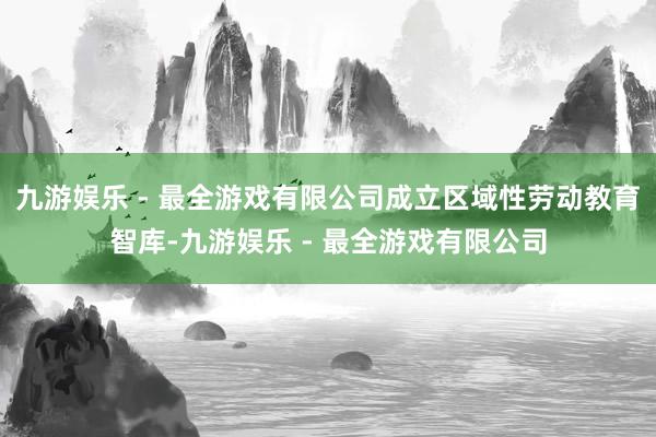 九游娱乐 - 最全游戏有限公司成立区域性劳动教育智库-九游娱乐 - 最全游戏有限公司