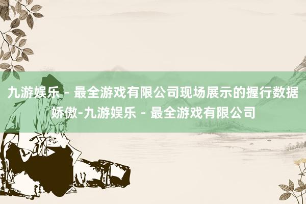 九游娱乐 - 最全游戏有限公司现场展示的握行数据娇傲-九游娱乐 - 最全游戏有限公司