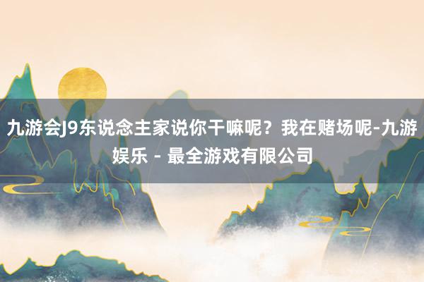 九游会J9东说念主家说你干嘛呢？我在赌场呢-九游娱乐 - 最全游戏有限公司