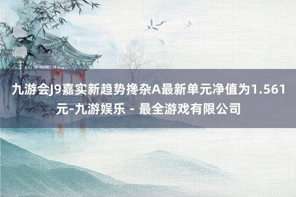 九游会J9嘉实新趋势搀杂A最新单元净值为1.561元-九游娱乐 - 最全游戏有限公司
