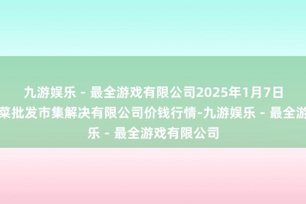 九游娱乐 - 最全游戏有限公司2025年1月7日海南凤翔蔬菜批发市集解决有限公司价钱行情-九游娱乐 - 最全游戏有限公司