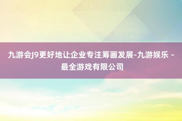 九游会J9更好地让企业专注筹画发展-九游娱乐 - 最全游戏有限公司