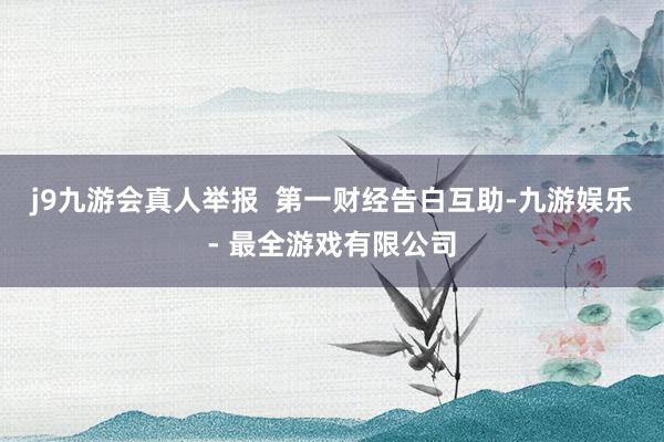 j9九游会真人举报  第一财经告白互助-九游娱乐 - 最全游戏有限公司