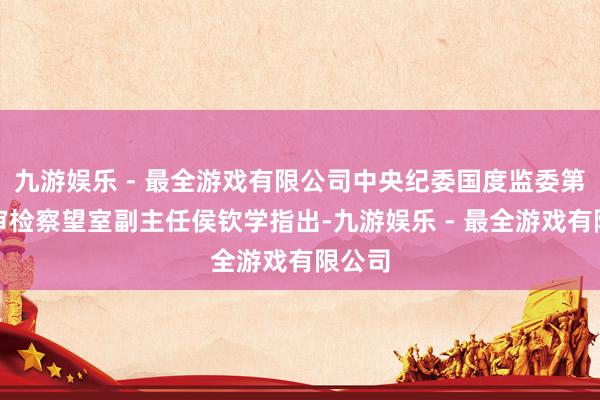 九游娱乐 - 最全游戏有限公司中央纪委国度监委第十四审检察望室副主任侯钦学指出-九游娱乐 - 最全游戏有限公司