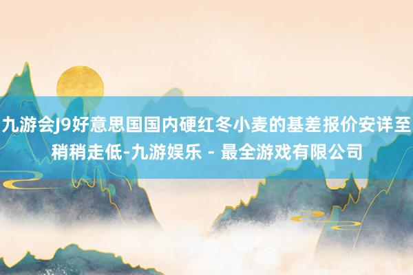 九游会J9好意思国国内硬红冬小麦的基差报价安详至稍稍走低-九游娱乐 - 最全游戏有限公司