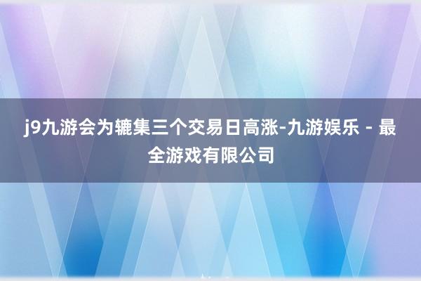 j9九游会为辘集三个交易日高涨-九游娱乐 - 最全游戏有限公司