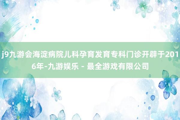 j9九游会海淀病院儿科孕育发育专科门诊开辟于2016年-九游娱乐 - 最全游戏有限公司