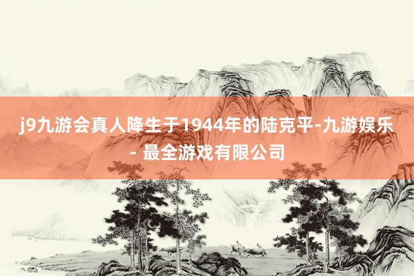 j9九游会真人　　降生于1944年的陆克平-九游娱乐 - 最全游戏有限公司