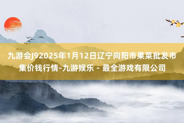 九游会J92025年1月12日辽宁向阳市果菜批发市集价钱行情-九游娱乐 - 最全游戏有限公司