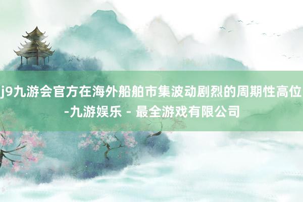 j9九游会官方在海外船舶市集波动剧烈的周期性高位-九游娱乐 - 最全游戏有限公司