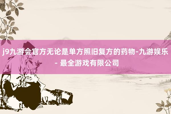 j9九游会官方无论是单方照旧复方的药物-九游娱乐 - 最全游戏有限公司