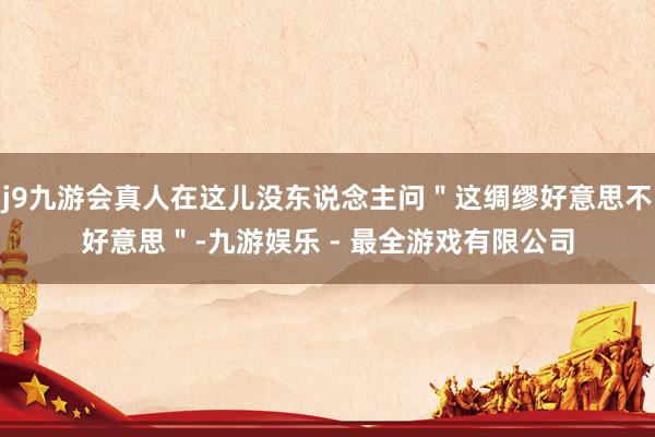 j9九游会真人在这儿没东说念主问＂这绸缪好意思不好意思＂-九游娱乐 - 最全游戏有限公司