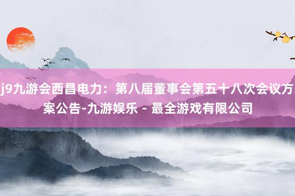 j9九游会西昌电力：第八届董事会第五十八次会议方案公告-九游娱乐 - 最全游戏有限公司