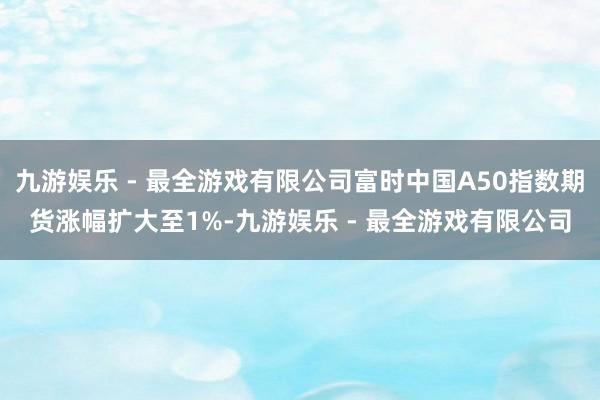 九游娱乐 - 最全游戏有限公司富时中国A50指数期货涨幅扩大至1%-九游娱乐 - 最全游戏有限公司