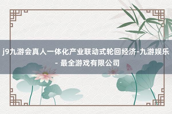 j9九游会真人一体化产业联动式轮回经济-九游娱乐 - 最全游戏有限公司