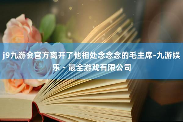 j9九游会官方离开了他相处念念念的毛主席-九游娱乐 - 最全游戏有限公司