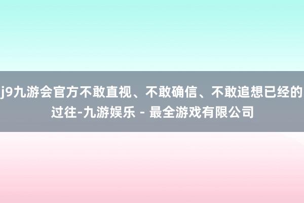 j9九游会官方不敢直视、不敢确信、不敢追想已经的过往-九游娱乐 - 最全游戏有限公司