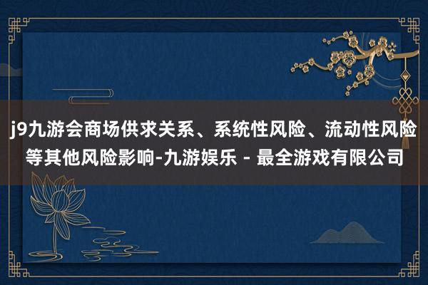 j9九游会商场供求关系、系统性风险、流动性风险等其他风险影响-九游娱乐 - 最全游戏有限公司