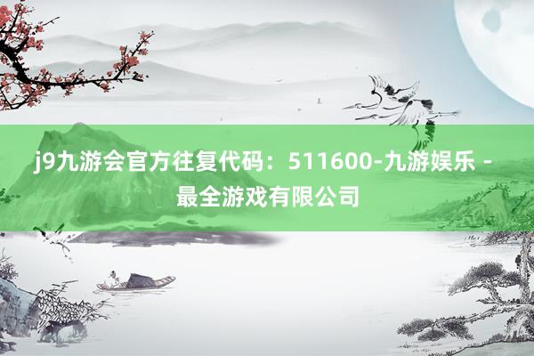 j9九游会官方往复代码:511600-九游娱乐 - 最全游戏有限公司