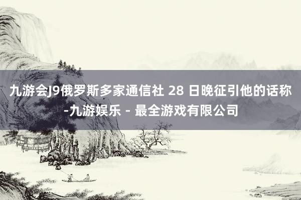 九游会J9俄罗斯多家通信社 28 日晚征引他的话称-九游娱乐 - 最全游戏有限公司