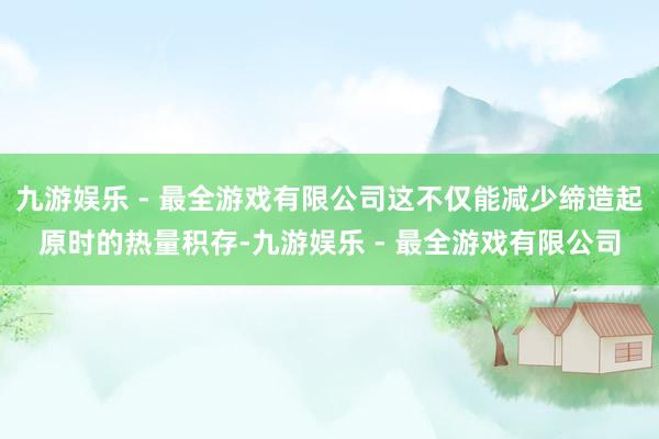 九游娱乐 - 最全游戏有限公司这不仅能减少缔造起原时的热量积存-九游娱乐 - 最全游戏有限公司