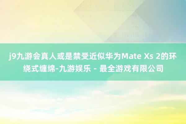 j9九游会真人或是禁受近似华为Mate Xs 2的环绕式缠绵-九游娱乐 - 最全游戏有限公司