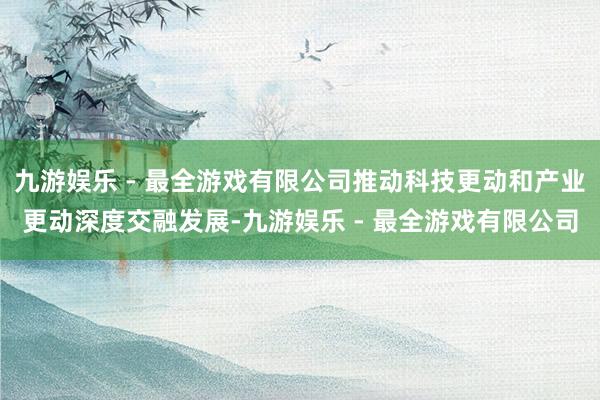 九游娱乐 - 最全游戏有限公司推动科技更动和产业更动深度交融发展-九游娱乐 - 最全游戏有限公司