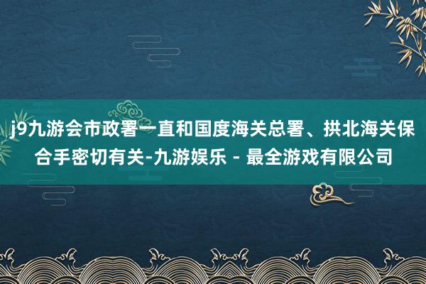 j9九游会市政署一直和国度海关总署、拱北海关保合手密切有关-九游娱乐 - 最全游戏有限公司
