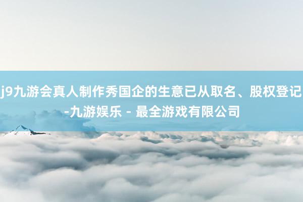 j9九游会真人制作秀国企的生意已从取名、股权登记-九游娱乐 - 最全游戏有限公司