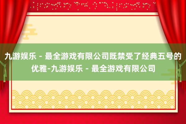 九游娱乐 - 最全游戏有限公司既禁受了经典五号的优雅-九游娱乐 - 最全游戏有限公司