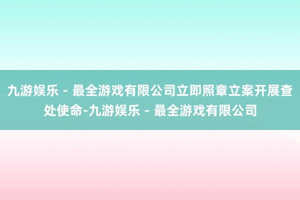 九游娱乐 - 最全游戏有限公司立即照章立案开展查处使命-九游娱乐 - 最全游戏有限公司