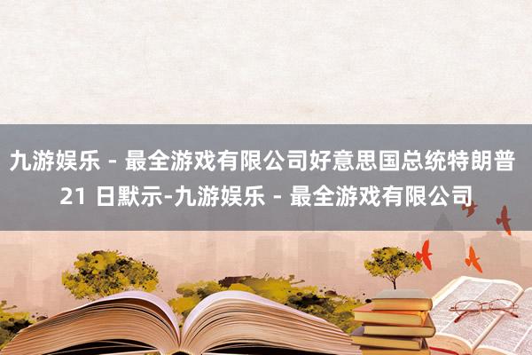 九游娱乐 - 最全游戏有限公司好意思国总统特朗普 21 日默示-九游娱乐 - 最全游戏有限公司