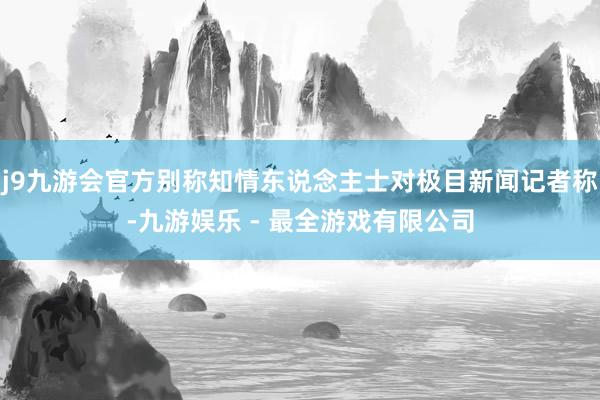 j9九游会官方别称知情东说念主士对极目新闻记者称-九游娱乐 - 最全游戏有限公司