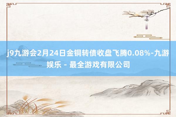 j9九游会2月24日金铜转债收盘飞腾0.08%-九游娱乐 - 最全游戏有限公司