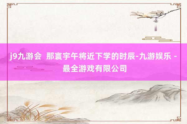 j9九游会  那寰宇午将近下学的时辰-九游娱乐 - 最全游戏有限公司