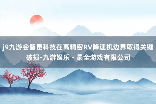 j9九游会智昆科技在高精密RV降速机边界取得关键破损-九游娱乐 - 最全游戏有限公司