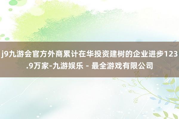 j9九游会官方外商累计在华投资建树的企业进步123.9万家-九游娱乐 - 最全游戏有限公司
