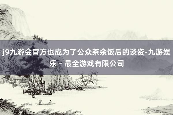 j9九游会官方也成为了公众茶余饭后的谈资-九游娱乐 - 最全游戏有限公司
