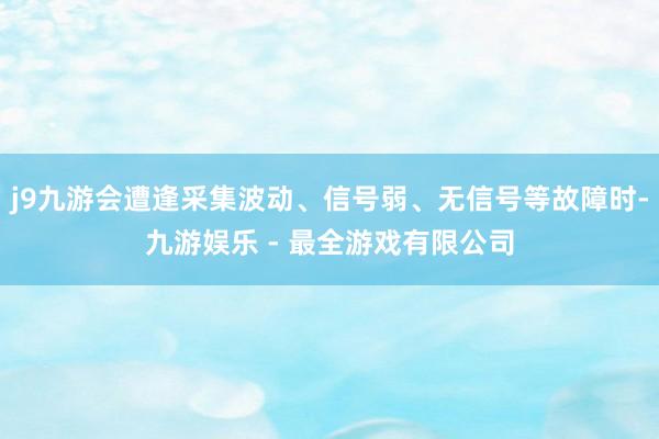 j9九游会遭逢采集波动、信号弱、无信号等故障时-九游娱乐 - 最全游戏有限公司