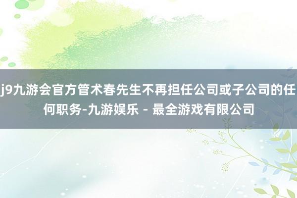 j9九游会官方管术春先生不再担任公司或子公司的任何职务-九游娱乐 - 最全游戏有限公司