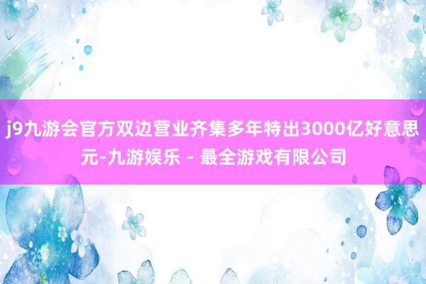 j9九游会官方双边营业齐集多年特出3000亿好意思元-九游娱乐 - 最全游戏有限公司