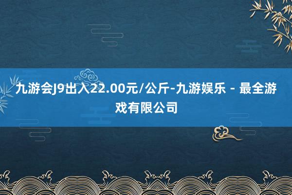 九游会J9出入22.00元/公斤-九游娱乐 - 最全游戏有限公司