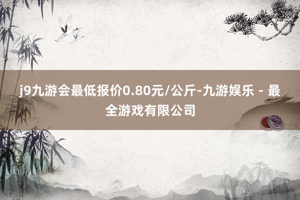 j9九游会最低报价0.80元/公斤-九游娱乐 - 最全游戏有限公司