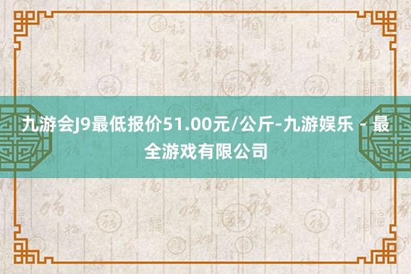 九游会J9最低报价51.00元/公斤-九游娱乐 - 最全游戏有限公司