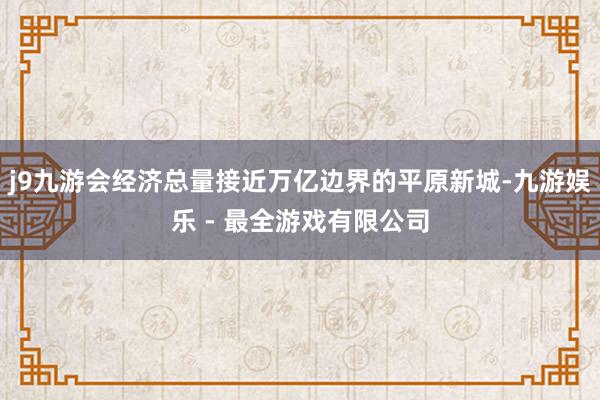 j9九游会经济总量接近万亿边界的平原新城-九游娱乐 - 最全游戏有限公司